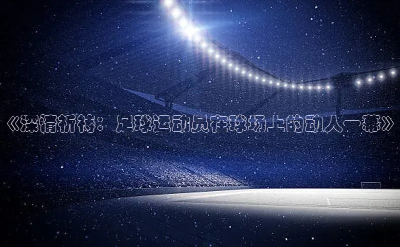 星空·综合体育中海达《深情祈祷：足球运动员在球场上的动人一幕》