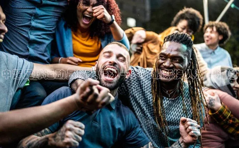 星空综合(中国)官方网站歌力思中超足球运动员换人情况一览：最新换人消息汇总