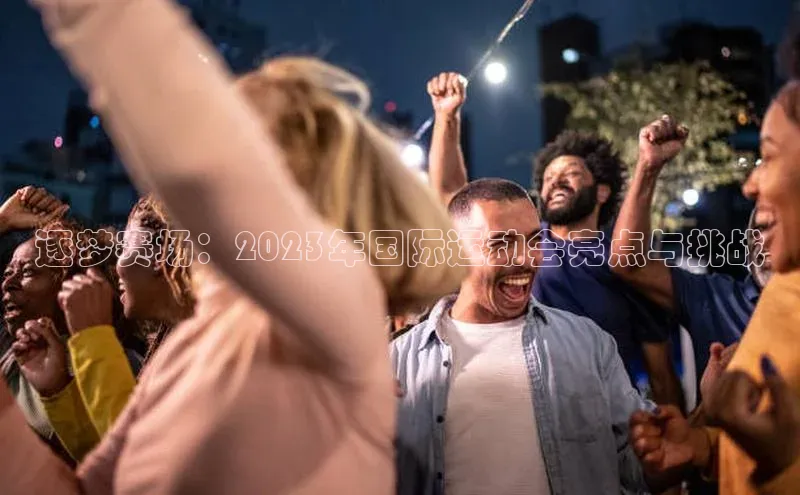 星空体育在线网页版APP下载百家号逐梦赛场：2023年国际运动会亮点与挑战