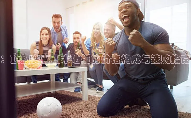 星空综合(中国)官方网站歌力思：顶级赛事用木地板的价格构成与选购指南