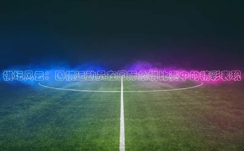 星空综合体育网页版登录小度商城棋坛风云：围棋运动员在国际象棋比赛中的精彩表现