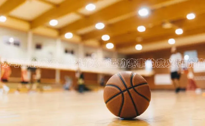 冰与雪的盛宴：探讨冰雪运动赛事的意义和价值