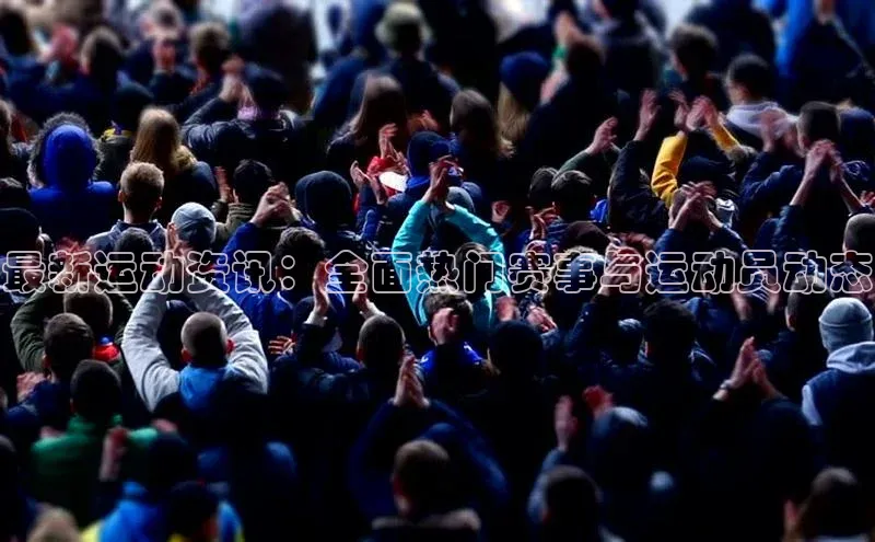 最新运动资讯：全面热门赛事与运动员动态