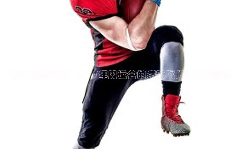 追溯历史辉煌：2017年奥运会的精彩瞬间与深远影响