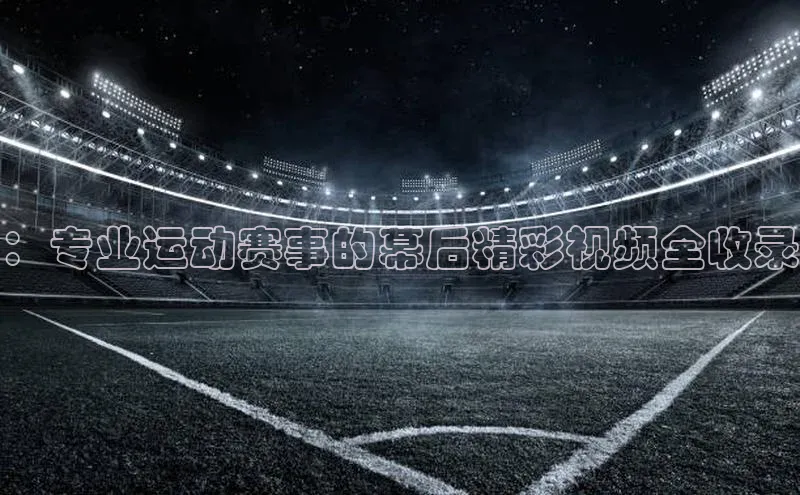 ：专业运动赛事的幕后精彩视频全收录