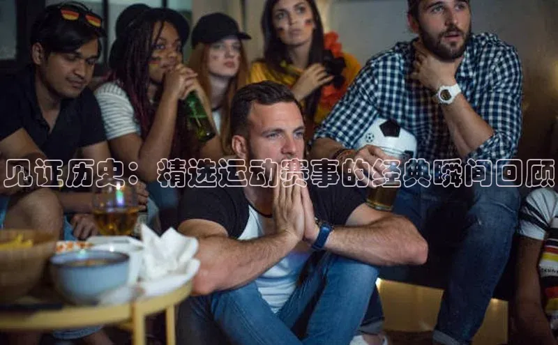 见证历史：精选运动赛事的经典瞬间回顾