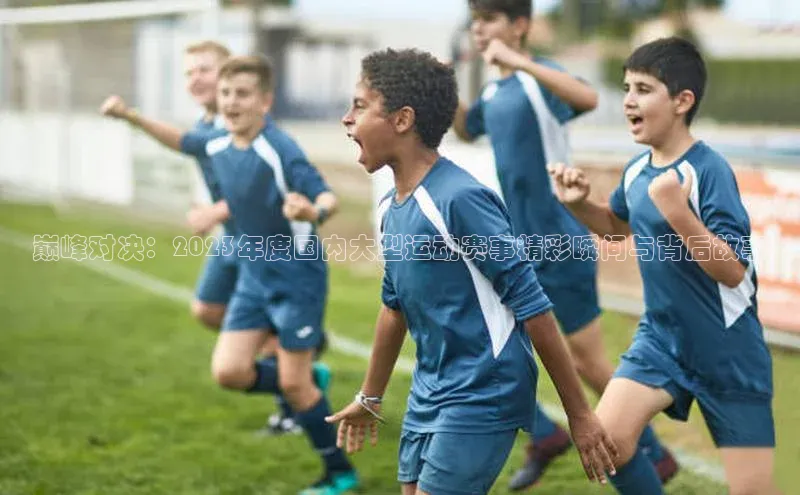巅峰对决：2023年度国内大型运动赛事精彩瞬间与背后故事