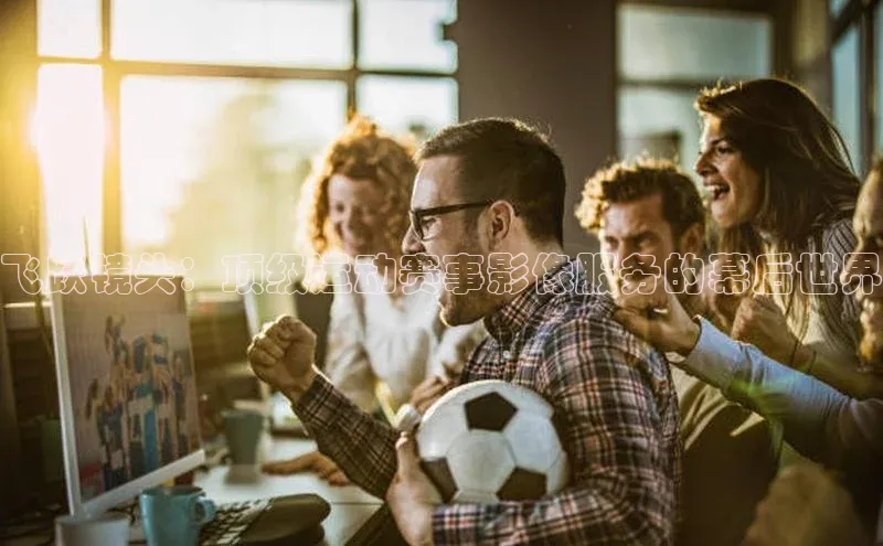 飞跃镜头：顶级运动赛事影像服务的幕后世界