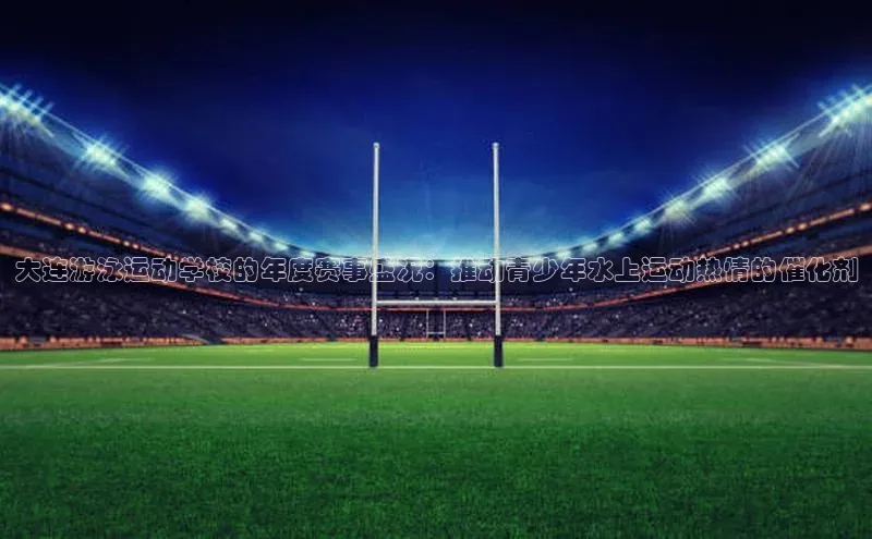 大连游泳运动学校的年度赛事盛况：推动青少年水上运动热情的催化剂